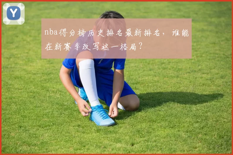 nba得分榜历史排名最新排名,谁能在新赛季改写这一格局?