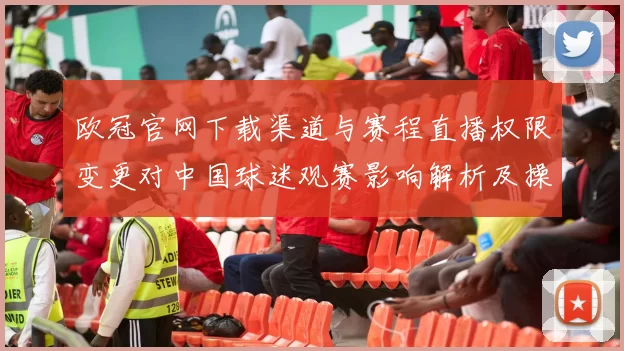 欧冠官网下载渠道与赛程直播权限变更对中国球迷观赛影响解析及操作步骤