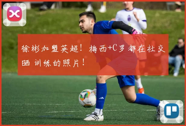 徐彬加盟英超!梅西+C罗都在社交晒 训练的照片!