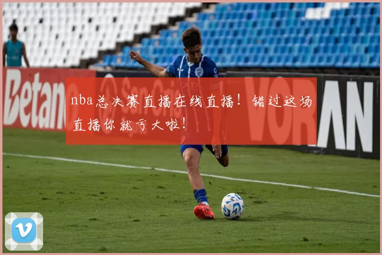 nba总决赛直播在线直播！错过这场直播你就亏大啦！