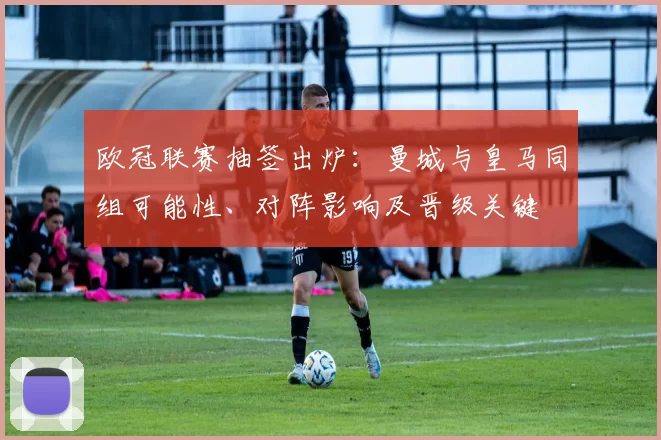 欧冠联赛抽签出炉:曼城与皇马同组可能性、对阵影响及晋级关键