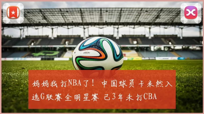 妈妈我打NBA了!中国球员卡米然入选G联赛全明星赛 已3年未打CBA