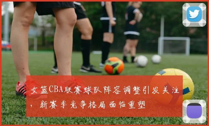 女篮CBA联赛球队阵容调整引发关注，新赛季竞争格局面临重塑