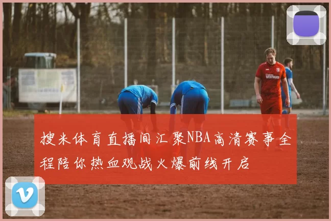 搜米体育直播间汇聚NBA高清赛事全程陪你热血观战火爆前线开启