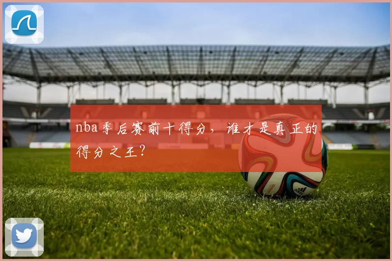 nba季后赛前十得分，谁才是真正的得分之王？
