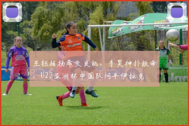 王钰栋杨希失良机，李昊神扑救命，U23亚洲杯中国队闷平伊拉克