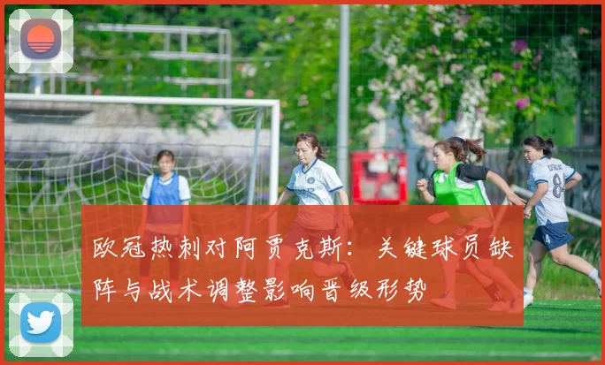 欧冠热刺对阿贾克斯：关键球员缺阵与战术调整影响晋级形势