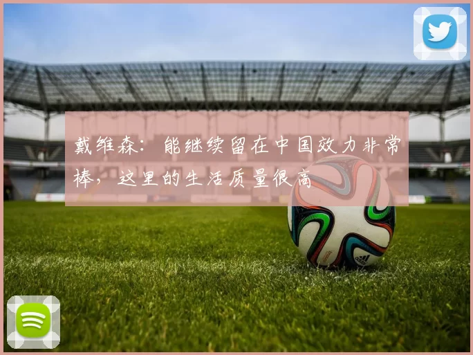 戴维森：能继续留在中国效力非常棒，这里的生活质量很高