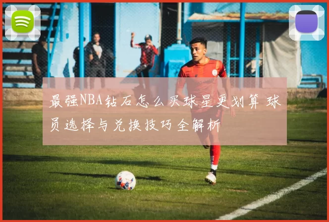 最强NBA钻石怎么买球星更划算 球员选择与兑换技巧全解析