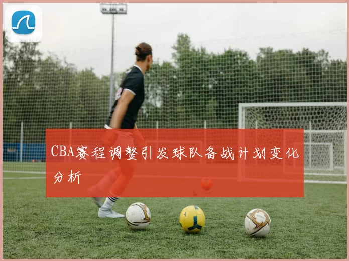 CBA赛程调整引发球队备战计划变化分析