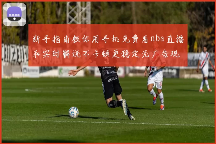 新手指南教你用手机免费看nba直播和实时解说不卡顿更稳定无广告观赛