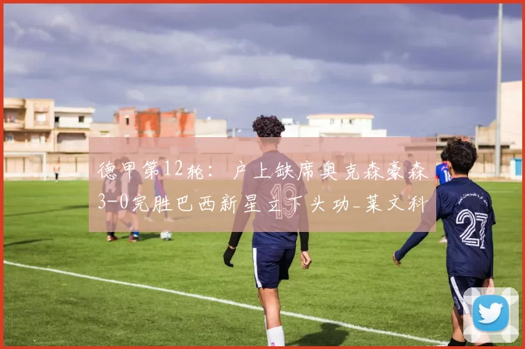 德甲第12轮:户上缺席奥克森豪森3-0完胜巴西新星立下头功_莱文科_楚格布鲁克_胜利