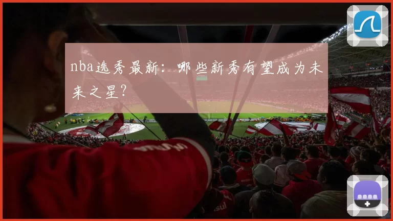 nba选秀最新:哪些新秀有望成为未来之星?