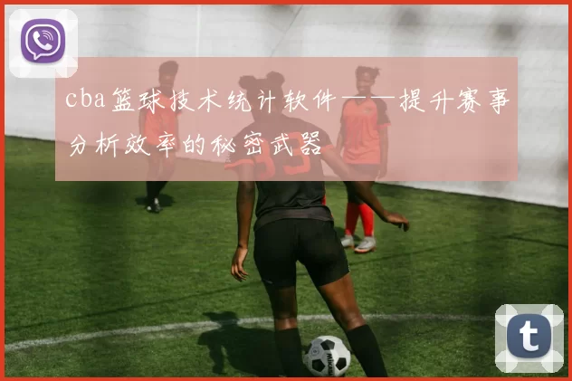 cba篮球技术统计软件——提升赛事分析效率的秘密武器