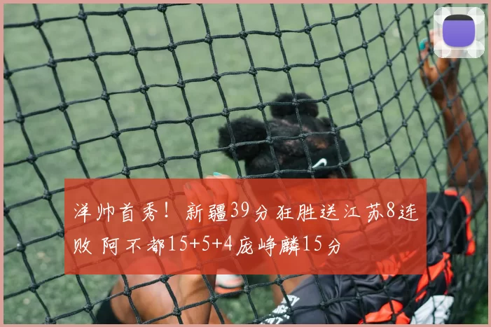 洋帅首秀！新疆39分狂胜送江苏8连败 阿不都15+5+4庞峥麟15分
