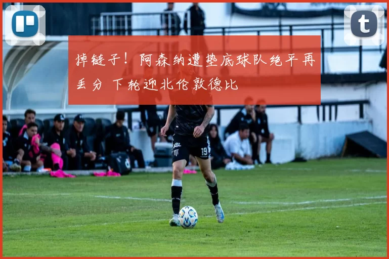 掉链子!阿森纳遭垫底球队绝平再丢分 下轮迎北伦敦德比