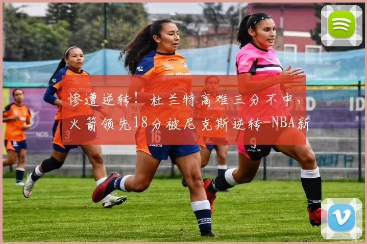 惨遭逆转！杜兰特高难三分不中，火箭领先18分被尼克斯逆转-NBA新闻