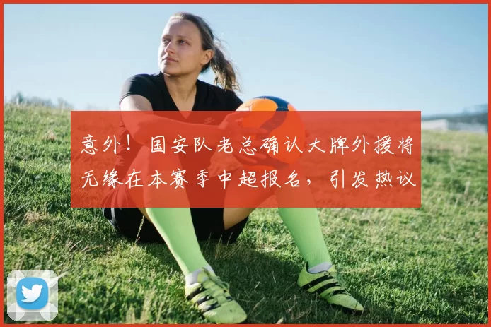 意外！国安队老总确认大牌外援将无缘在本赛季中超报名，引发热议