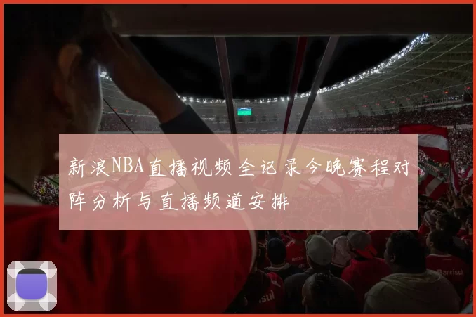 新浪NBA直播视频全记录今晚赛程对阵分析与直播频道安排