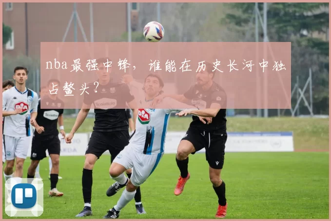 nba最强中锋，谁能在历史长河中独占鳌头？
