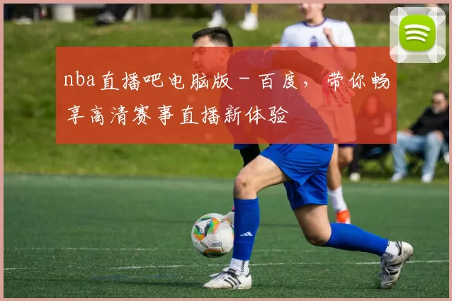 nba直播吧电脑版 - 百度，带你畅享高清赛事直播新体验