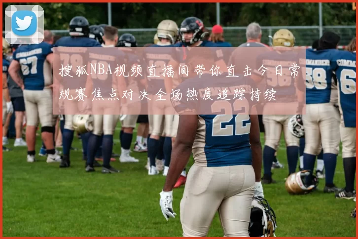 搜狐NBA视频直播间带你直击今日常规赛焦点对决全场热度追踪持续