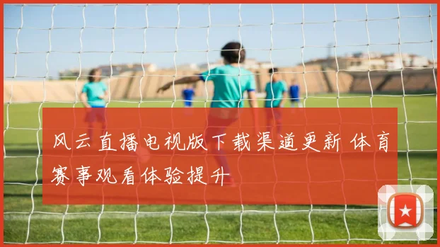 风云直播电视版下载渠道更新 体育赛事观看体验提升