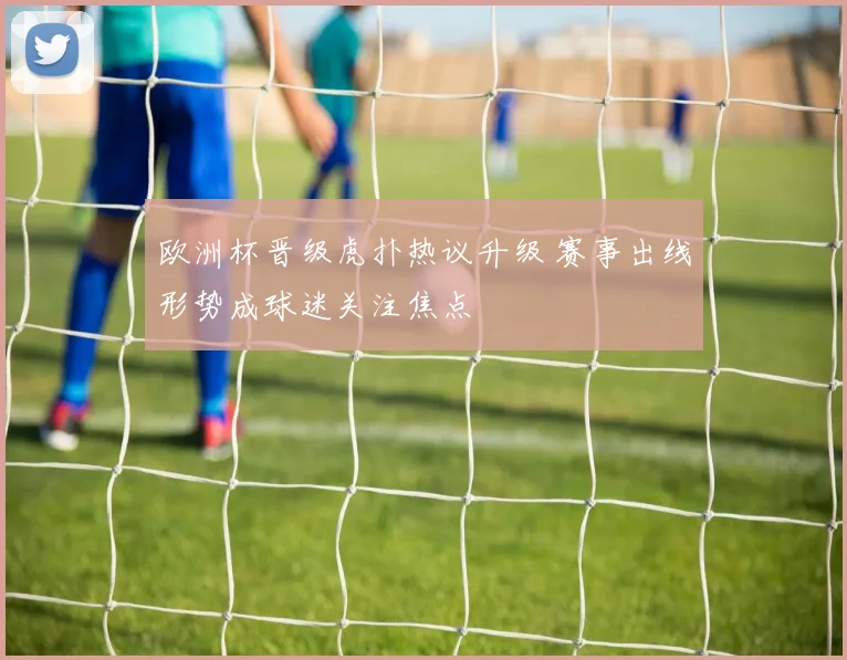 欧洲杯晋级虎扑热议升级 赛事出线形势成球迷关注焦点