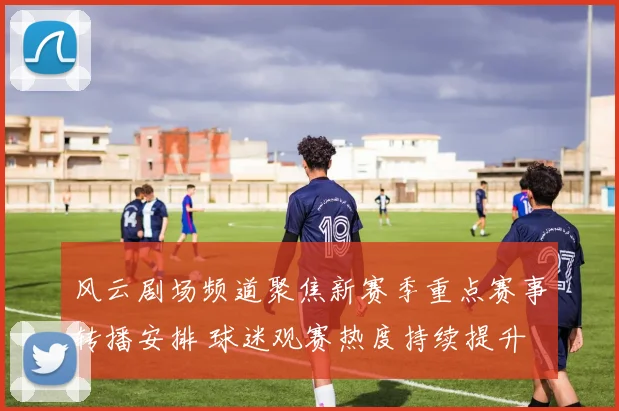 风云剧场频道聚焦新赛季重点赛事转播安排 球迷观赛热度持续提升