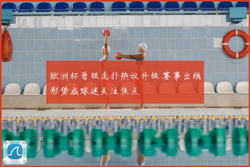 欧洲杯晋级虎扑热议升级 赛事出线形势成球迷关注焦点